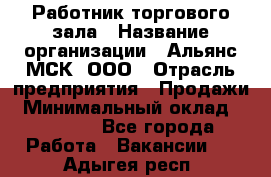 Работник торгового зала › Название организации ­ Альянс-МСК, ООО › Отрасль предприятия ­ Продажи › Минимальный оклад ­ 25 000 - Все города Работа » Вакансии   . Адыгея респ.